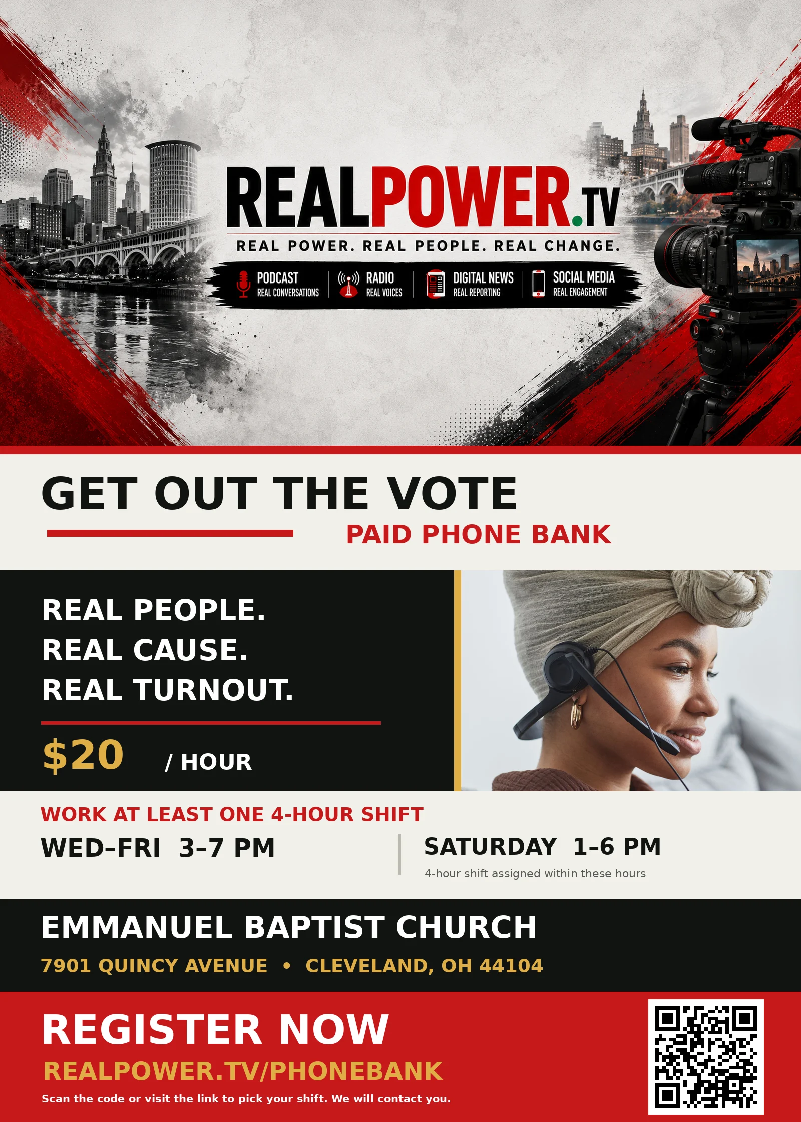 Get Out The Vote Paid Phone Bank: $20 an hour. Work at least one 4-hour shift, Wednesday to Friday 3 to 7 PM or Saturday 1 to 6 PM. Emmanuel Baptist Church, 7901 Quincy Avenue, Cleveland, OH 44104. Register at realpower.tv/phonebank.